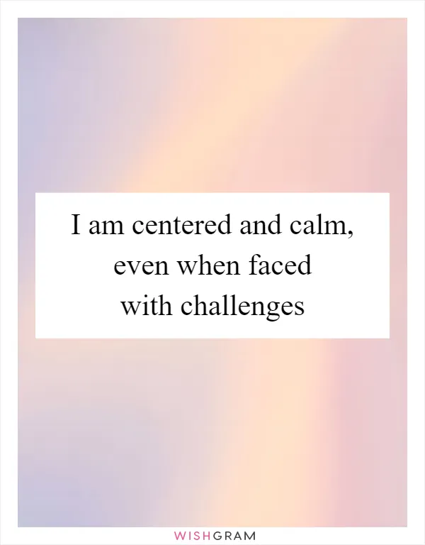 I am centered and calm, even when faced with challenges