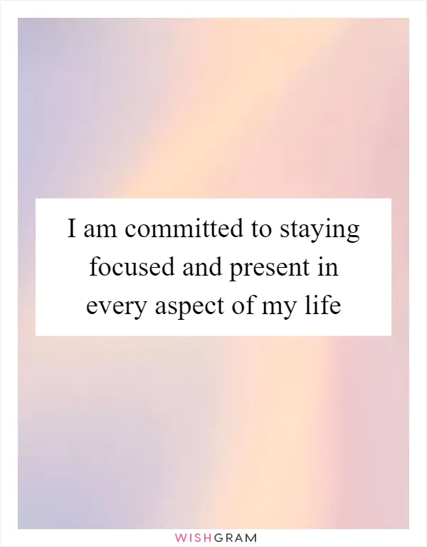 I am committed to staying focused and present in every aspect of my life