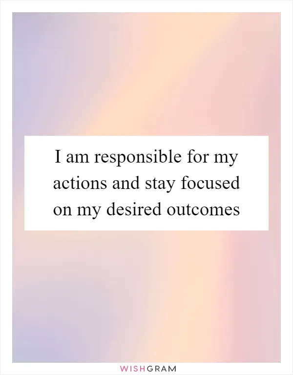 I am responsible for my actions and stay focused on my desired outcomes