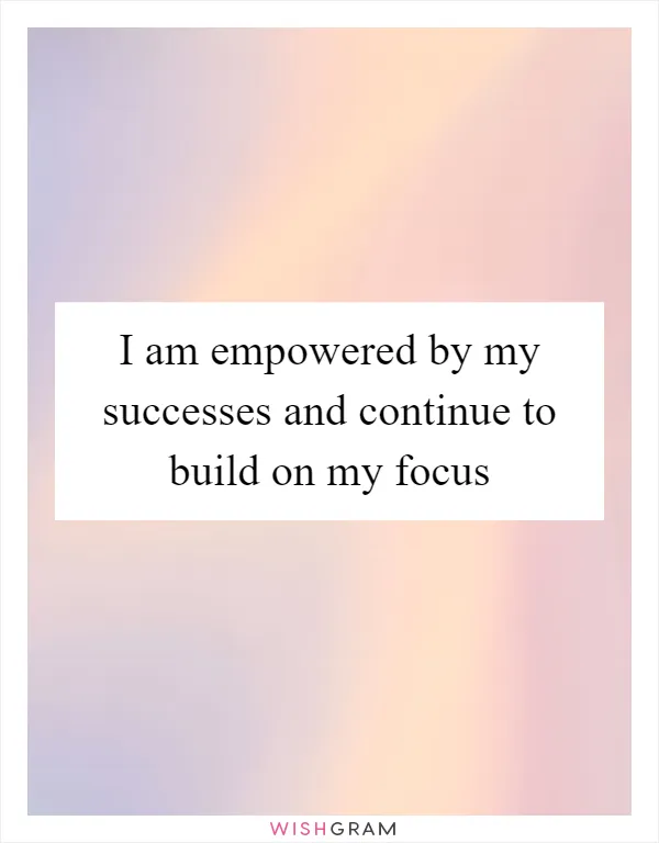 I am empowered by my successes and continue to build on my focus