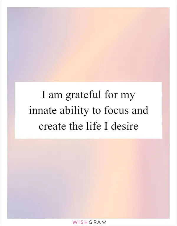 I am grateful for my innate ability to focus and create the life I desire