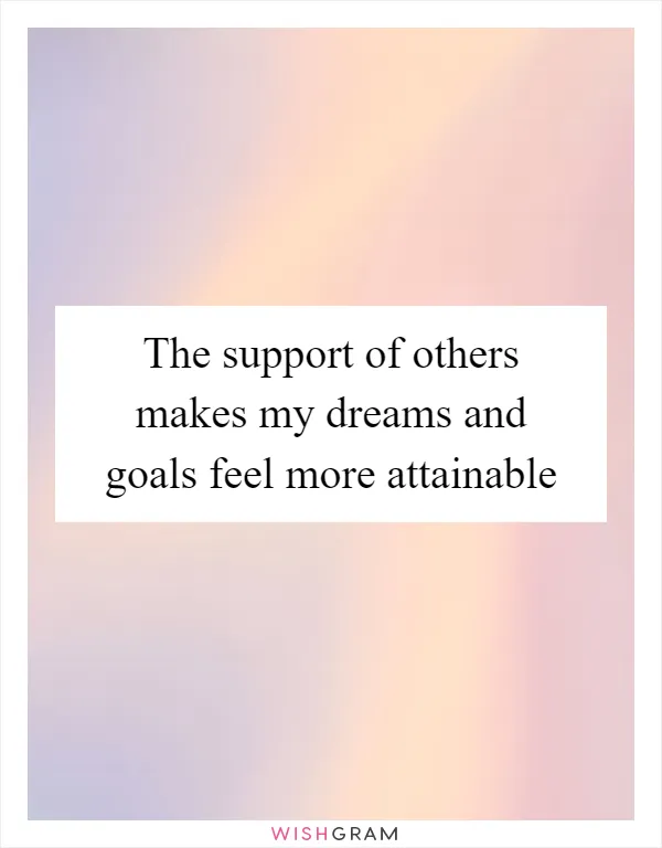 The support of others makes my dreams and goals feel more attainable