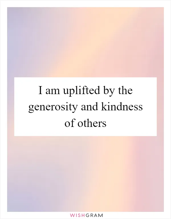 I am uplifted by the generosity and kindness of others
