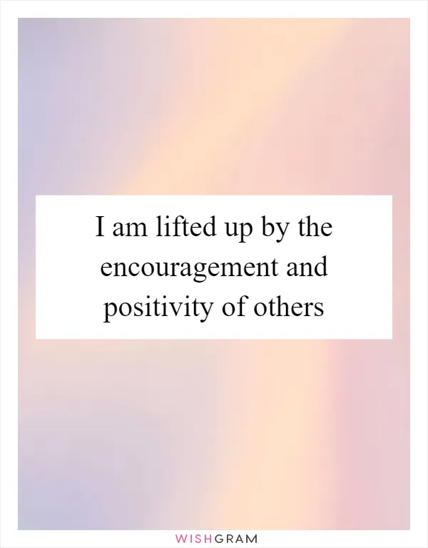 I am lifted up by the encouragement and positivity of others