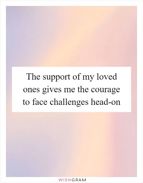 The support of my loved ones gives me the courage to face challenges head-on