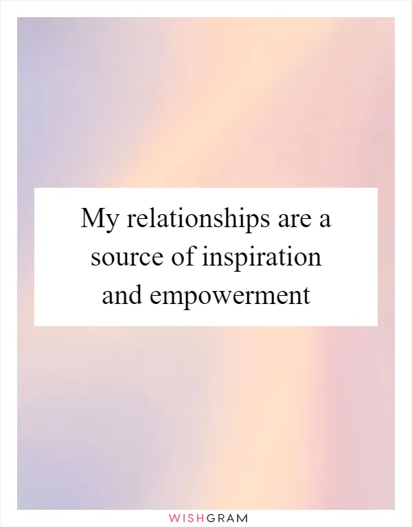 My relationships are a source of inspiration and empowerment