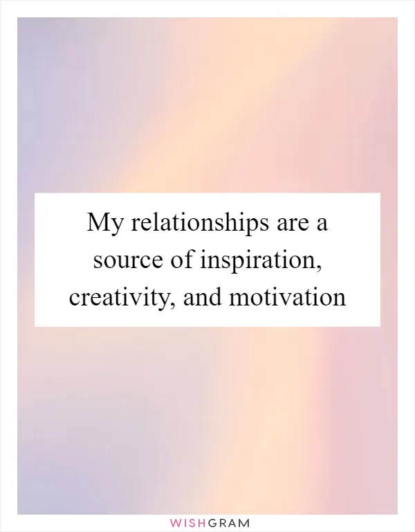 My relationships are a source of inspiration, creativity, and motivation