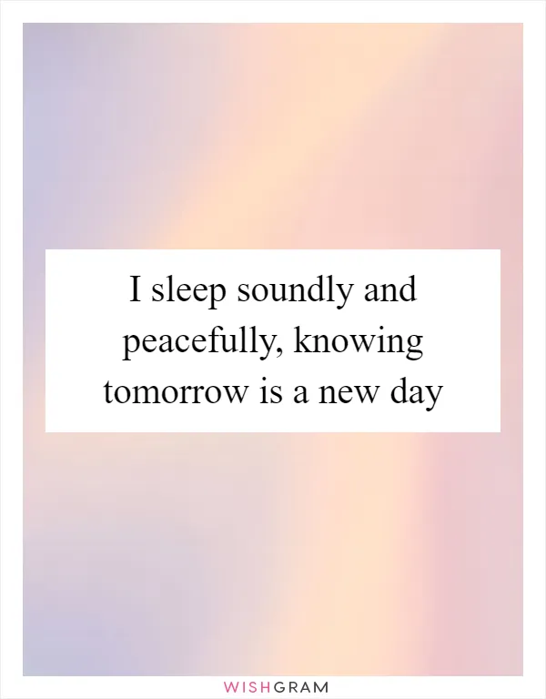 I sleep soundly and peacefully, knowing tomorrow is a new day