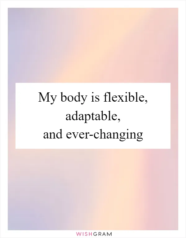 My body is flexible, adaptable, and ever-changing