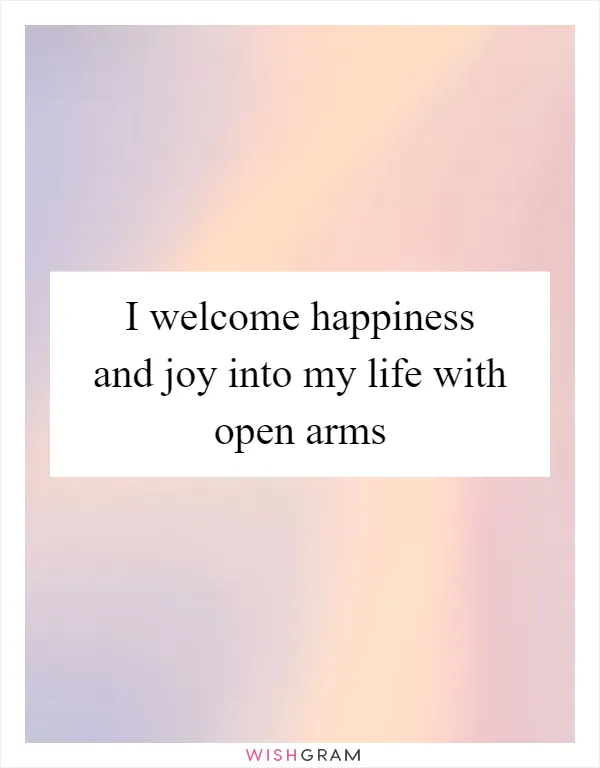 I welcome happiness and joy into my life with open arms