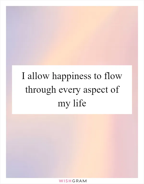 I allow happiness to flow through every aspect of my life