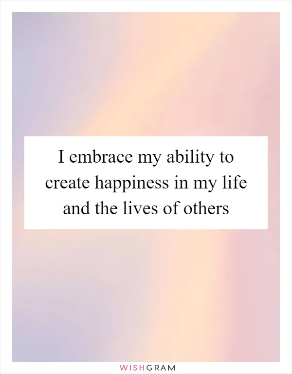 I embrace my ability to create happiness in my life and the lives of others