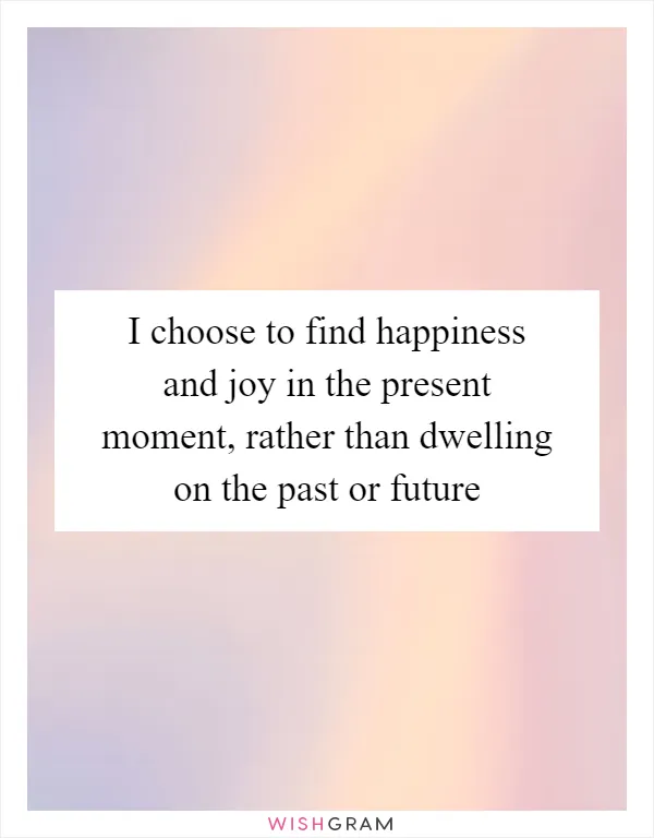 I choose to find happiness and joy in the present moment, rather than dwelling on the past or future