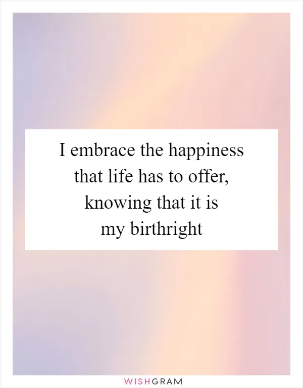 I embrace the happiness that life has to offer, knowing that it is my birthright