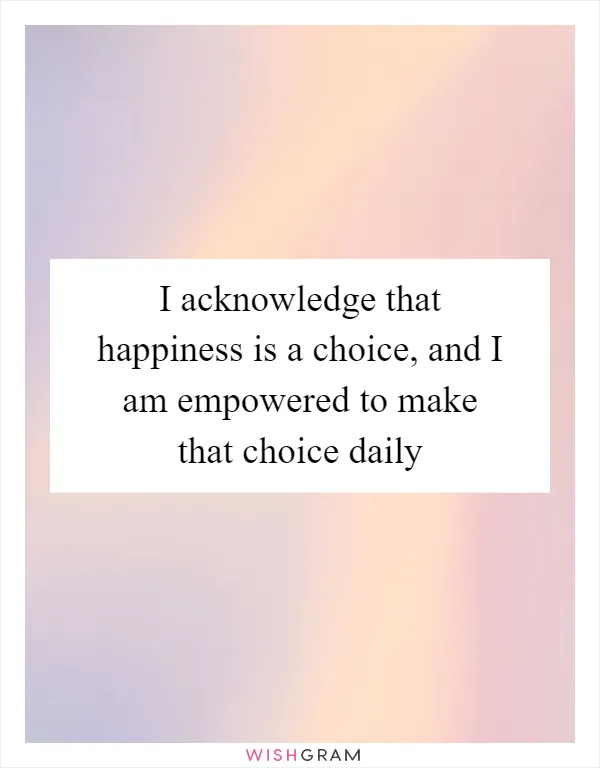 I acknowledge that happiness is a choice, and I am empowered to make that choice daily