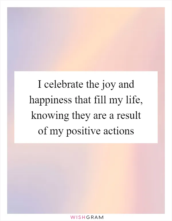 I celebrate the joy and happiness that fill my life, knowing they are a result of my positive actions