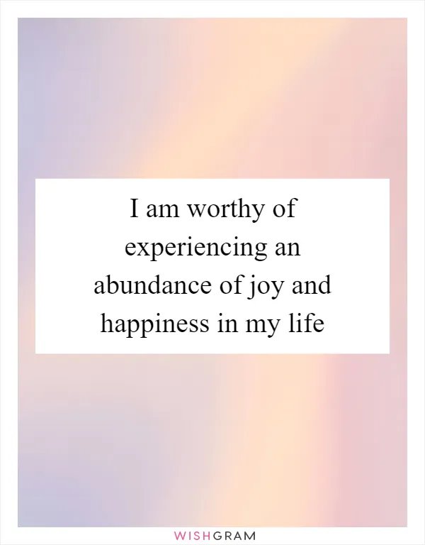 I am worthy of experiencing an abundance of joy and happiness in my life