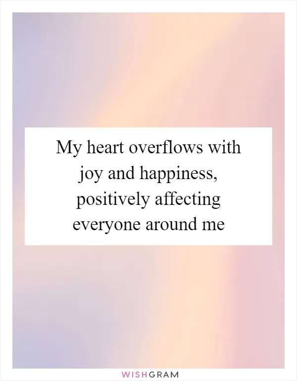 My heart overflows with joy and happiness, positively affecting everyone around me