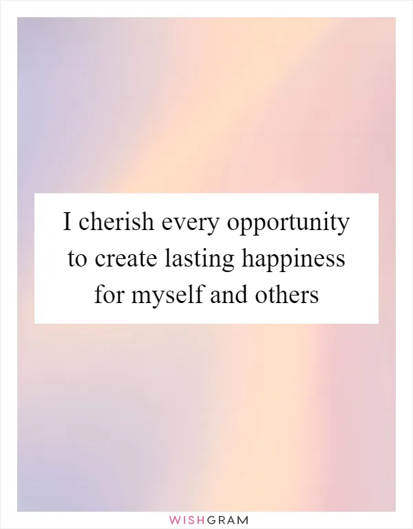 I cherish every opportunity to create lasting happiness for myself and others