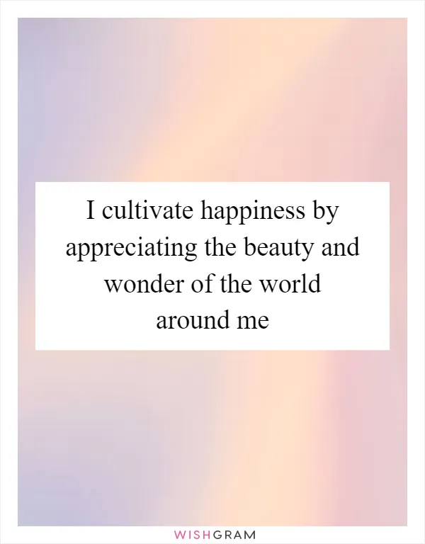 I cultivate happiness by appreciating the beauty and wonder of the world around me