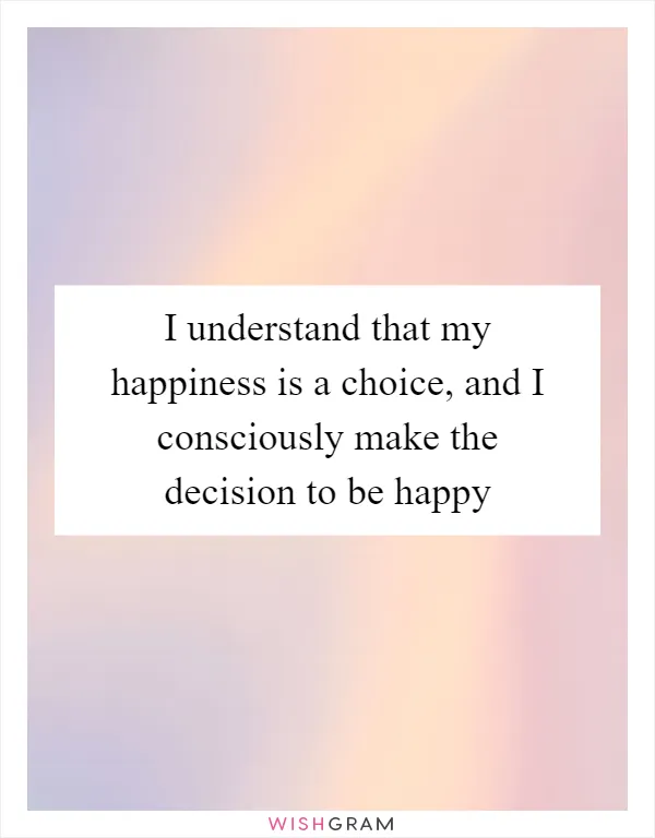 I understand that my happiness is a choice, and I consciously make the decision to be happy