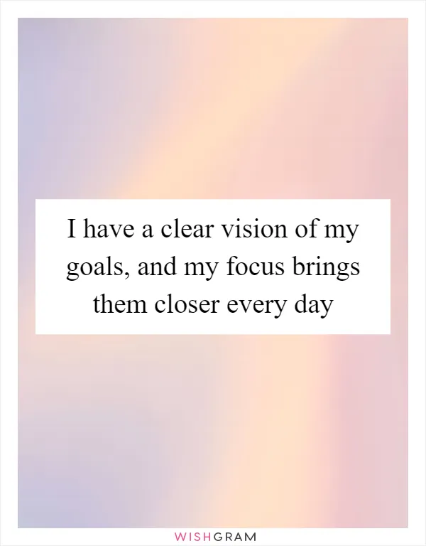 I have a clear vision of my goals, and my focus brings them closer every day