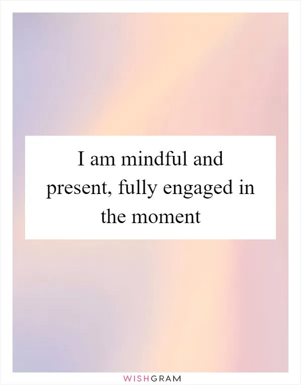 I am mindful and present, fully engaged in the moment