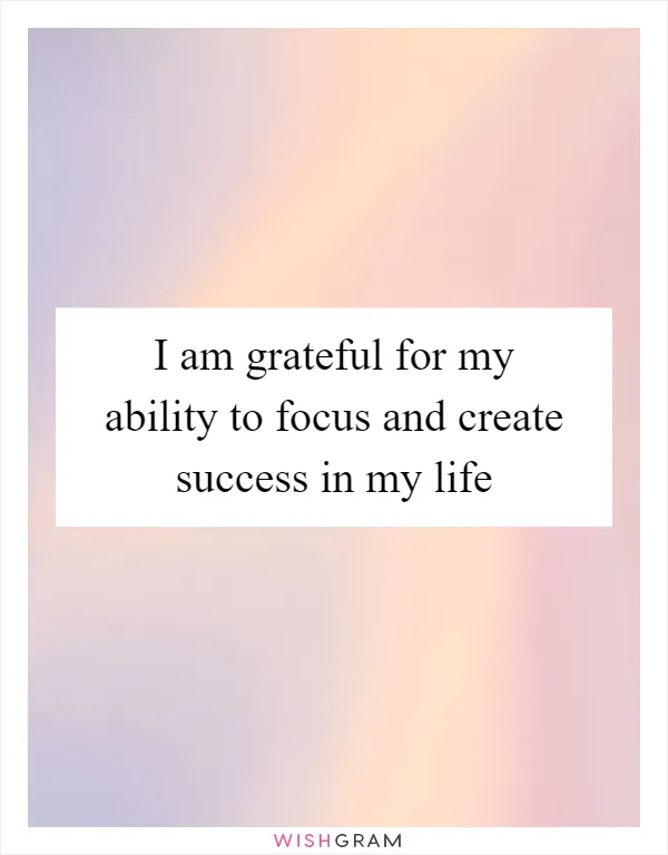 I am grateful for my ability to focus and create success in my life