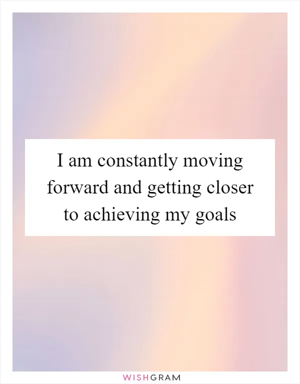 I am constantly moving forward and getting closer to achieving my goals