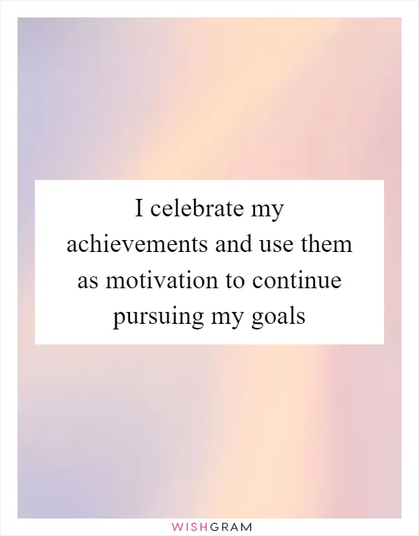 I celebrate my achievements and use them as motivation to continue pursuing my goals