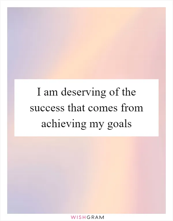 I am deserving of the success that comes from achieving my goals