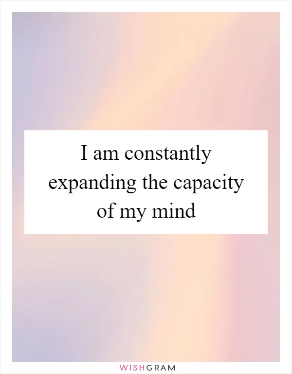 I am constantly expanding the capacity of my mind