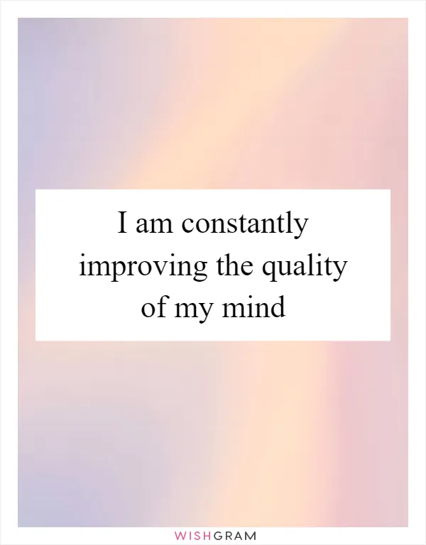 I am constantly improving the quality of my mind