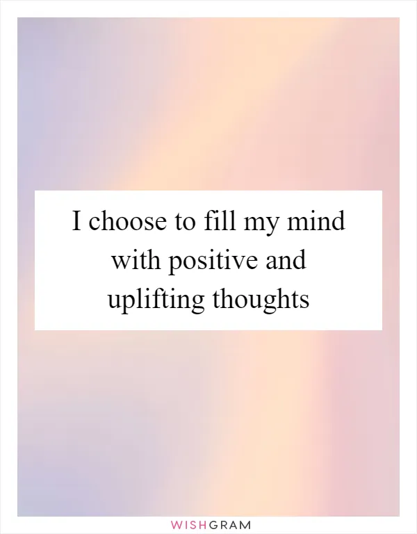 I choose to fill my mind with positive and uplifting thoughts