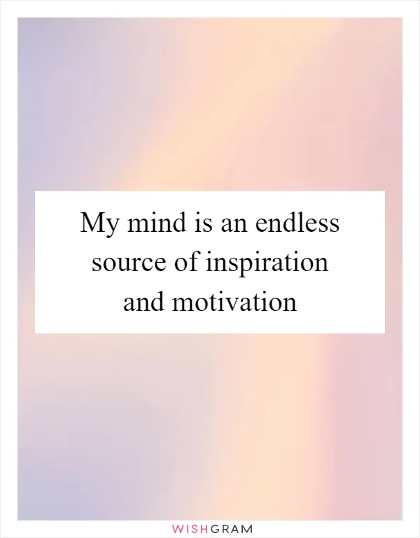 My mind is an endless source of inspiration and motivation