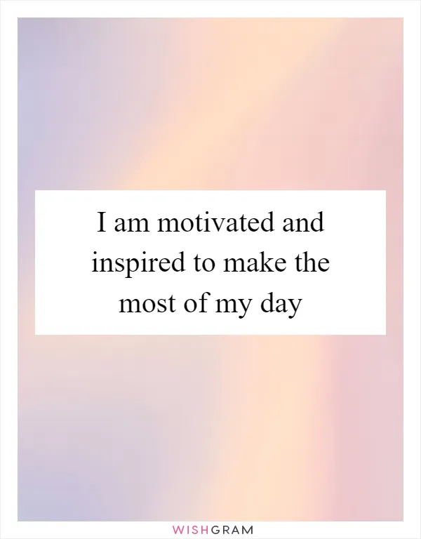 I am motivated and inspired to make the most of my day