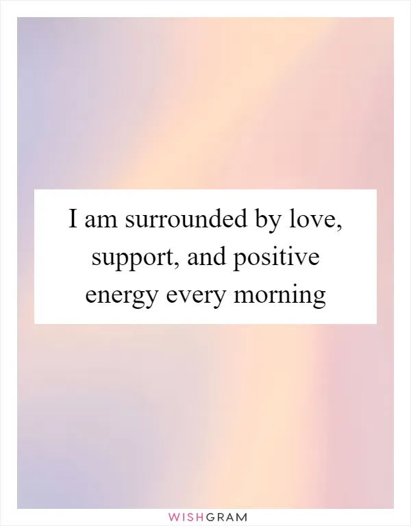 I am surrounded by love, support, and positive energy every morning