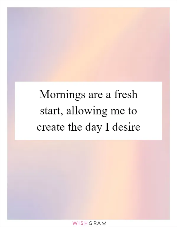 Mornings are a fresh start, allowing me to create the day I desire