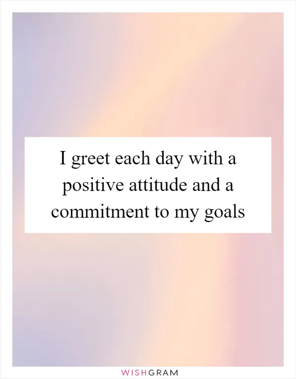 I greet each day with a positive attitude and a commitment to my goals