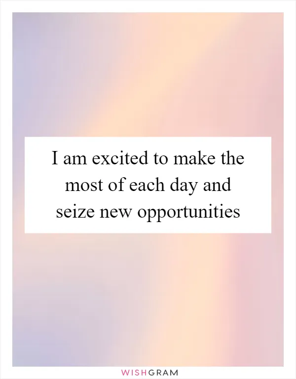 I am excited to make the most of each day and seize new opportunities