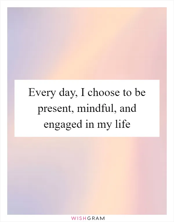 Every day, I choose to be present, mindful, and engaged in my life