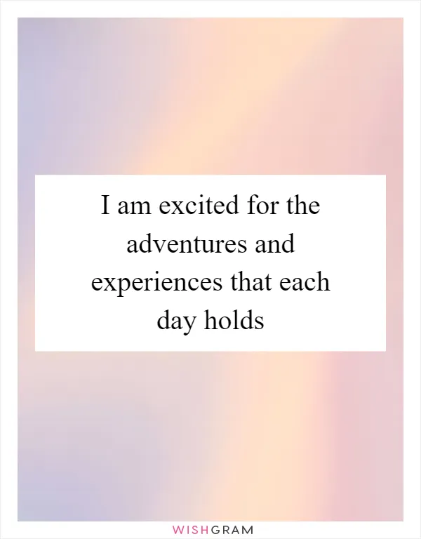 I am excited for the adventures and experiences that each day holds