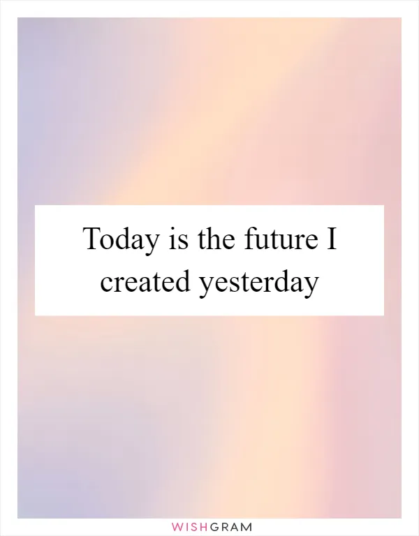 Today is the future I created yesterday