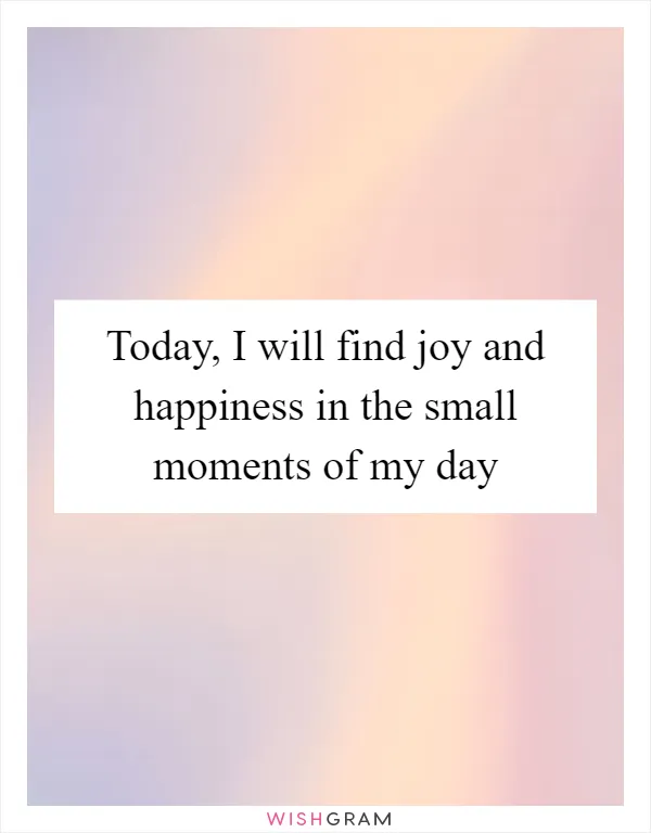 Today, I will find joy and happiness in the small moments of my day