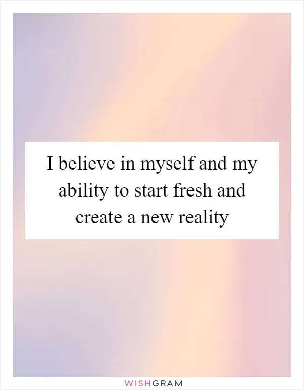 I believe in myself and my ability to start fresh and create a new reality