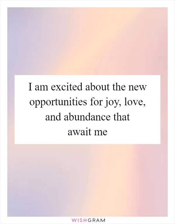 I am excited about the new opportunities for joy, love, and abundance that await me