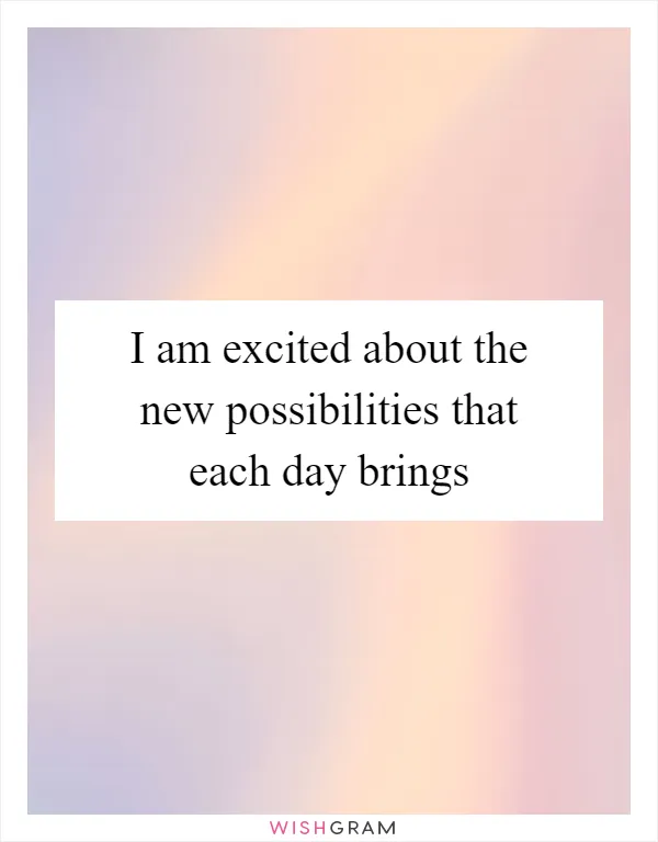 I am excited about the new possibilities that each day brings