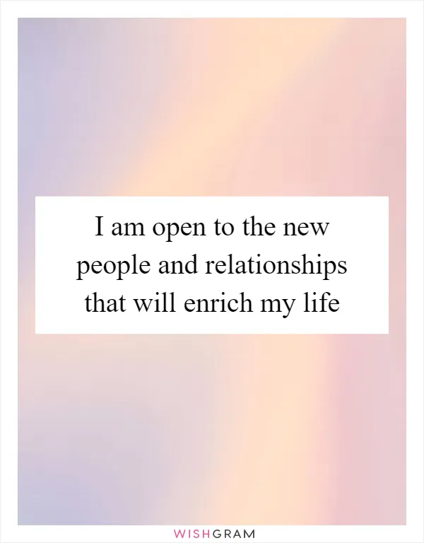 I am open to the new people and relationships that will enrich my life