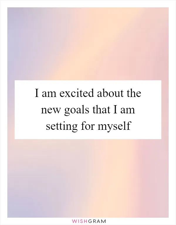 I am excited about the new goals that I am setting for myself