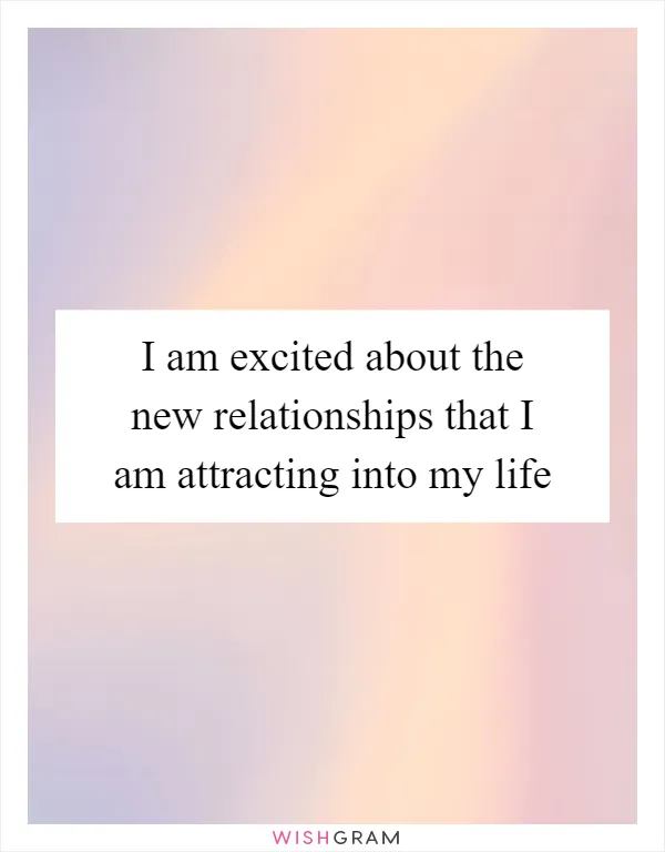I am excited about the new relationships that I am attracting into my life